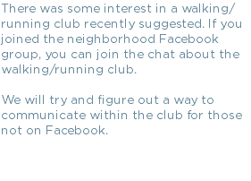 There was some interest in a walking/running club recently suggested. If you joined the neighborhood Facebook group, you can join the chat about the walking/running club. We will try and figure out a way to communicate within the club for those not on Facebook.