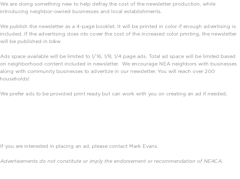 We are doing something new to help defray the cost of the newsletter production, while introducing neighbor-owned businesses and local establishments. We publish the newsletter as a 4-page booklet. It will be printed in color if enough advertising is included. If the advertising does nto cover the cost of the increased color printing, the newsletter will be published in b&w. Ads space available will be limited to 1/16, 1/8, 1/4 page ads. Total ad space will be limited based on neighborhood content included in newsletter. We encourage NEA neighbors with businesses along with community businesses to advertize in our newsletter. You will reach over 200 households! We prefer ads to be provided print ready but can work with you on creating an ad if needed. If you are interested in placing an ad, please contact Mark Evans. Advertisements do not constitute or imply the endorsement or recommendation of NEACA. 