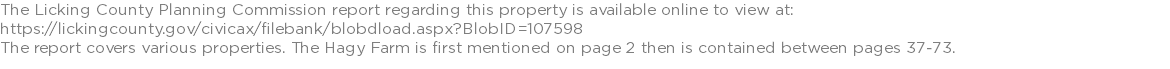 The Licking County Planning Commission report regarding this property is available online to view at: https://lickingcounty.gov/civicax/filebank/blobdload.aspx?BlobID=107598 The report covers various properties. The Hagy Farm is first mentioned on page 2 then is contained between pages 37-73.