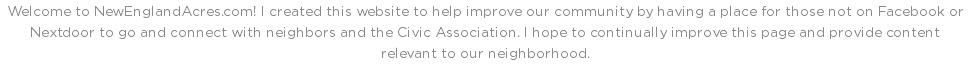 Welcome to NewEnglandAcres.com! I created this website to help improve our community by having a place for those not on Facebook or Nextdoor to go and connect with neighbors and the Civic Association. I hope to continually improve this page and provide content relevant to our neighborhood.