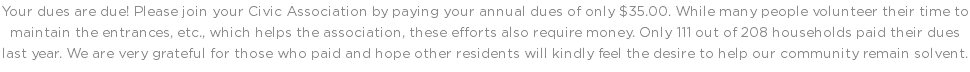 Your dues are due! Please join your Civic Association by paying your annual dues of only $35.00. While many people volunteer their time to maintain the entrances, etc., which helps the association, these efforts also require money. Only 111 out of 208 households paid their dues last year. We are very grateful for those who paid and hope other residents will kindly feel the desire to help our community remain solvent.