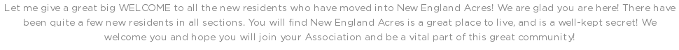 Let me give a great big WELCOME to all the new residents who have moved into New England Acres! We are glad you are here! There have been quite a few new residents in all sections. You will find New England Acres is a great place to live, and is a well-kept secret! We welcome you and hope you will join your Association and be a vital part of this great community!