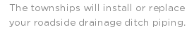 The townships will install or replace your roadside drainage ditch piping.